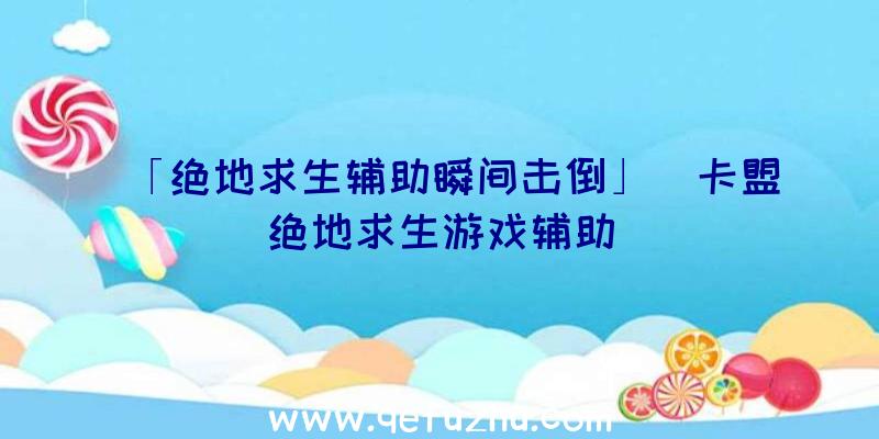 「绝地求生辅助瞬间击倒」|卡盟绝地求生游戏辅助